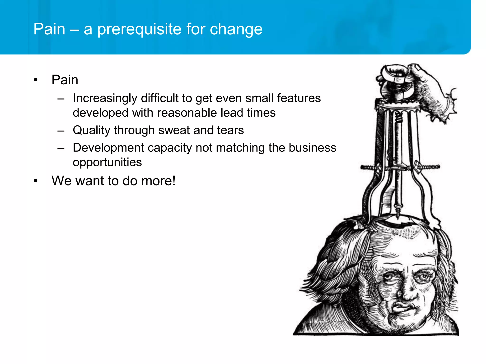 Pain – a prerequisite for change


• Pain
   – Increasingly difficult to get even small features
     developed with reasonable lead times
   – Quality through sweat and tears
   – Development capacity not matching the business
     opportunities
• We want to do more!
 