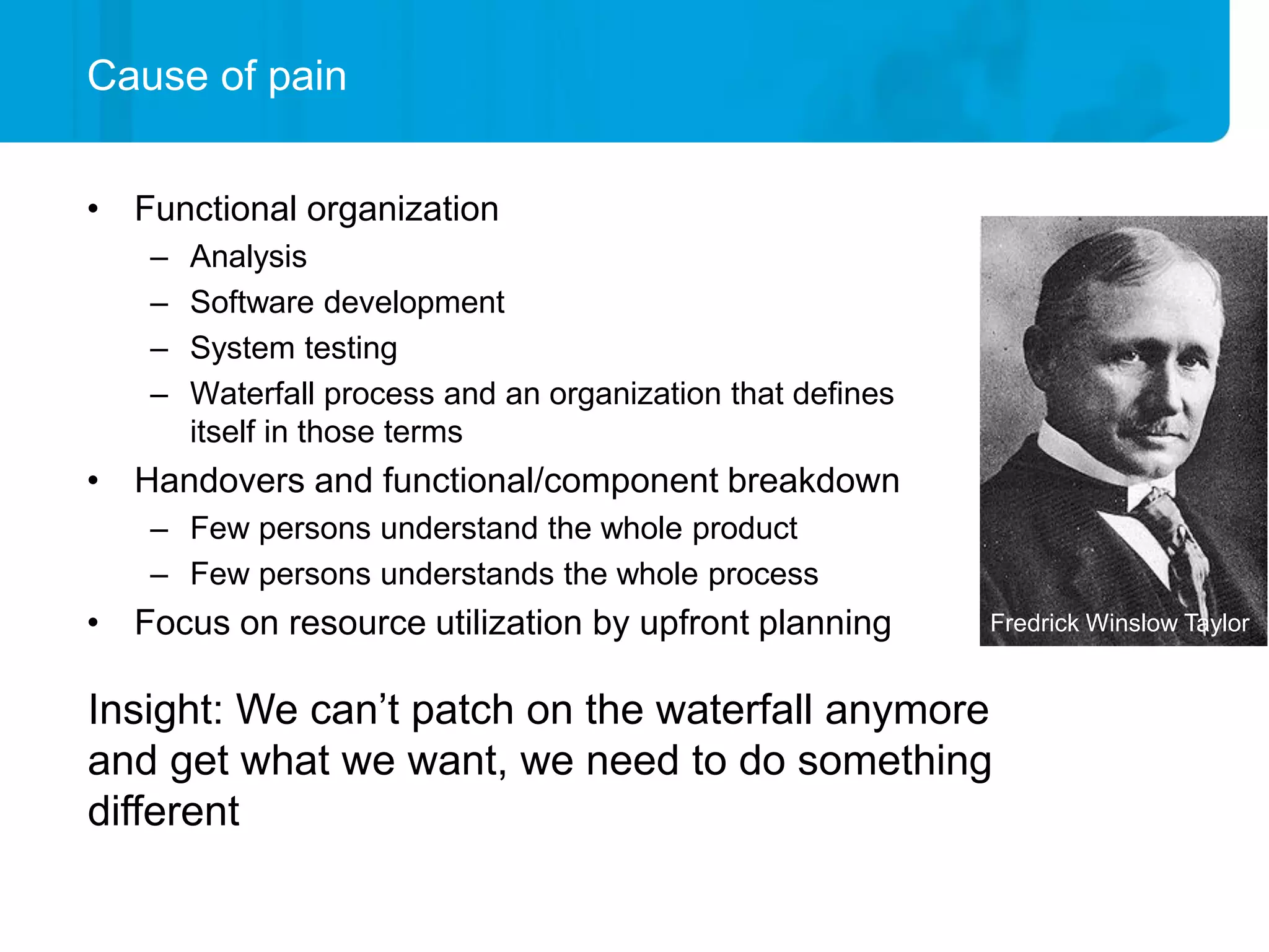 Cause of pain


• Functional organization
    –   Analysis
    –   Software development
    –   System testing
    –   Waterfall process and an organization that defines
        itself in those terms
• Handovers and functional/component breakdown
    – Few persons understand the whole product
    – Few persons understands the whole process
• Focus on resource utilization by upfront planning          Fredrick Winslow Taylor


Insight: We can’t patch on the waterfall anymore
and get what we want, we need to do something
different
 