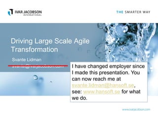 Driving Large Scale Agile
Transformation
Svante Lidman
svante@ivarjacobson.com   I have changed employer since
                          I made this presentation. You
                          can now reach me at
                          svante.lidman@hansoft.se,
                          see: www.hansoft.se for what
                          we do.
 