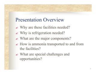 2
Presentation Overview
? Why are these facilities needed?
? Why is refrigeration needed?
? What are the major components?
? How is ammonia transported to and from
the facilities?
? What are special challenges and
opportunities?
 