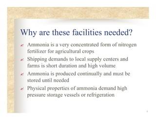 3
Why are these facilities needed?
? Ammonia is a very concentrated form of nitrogen
fertilizer for agricultural crops
? Shipping demands to local supply centers and
farms is short duration and high volume
? Ammonia is produced continually and must be
stored until needed
? Physical properties of ammonia demand high
pressure storage vessels or refrigeration
 