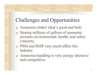 35
Challenges and Opportunities
? Ammonia stinks! (that’s good and bad)
? Storing millions of gallons of ammonia
presents environmental, health, and safety
concerns.
? PSM and RMP very much affect this
industry.
? Ammonia handling is very energy intensive
and competitive.
 