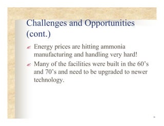 36
Challenges and Opportunities
(cont.)
? Energy prices are hitting ammonia
manufacturing and handling very hard!
? Many of the facilities were built in the 60’s
and 70’s and need to be upgraded to newer
technology.
 