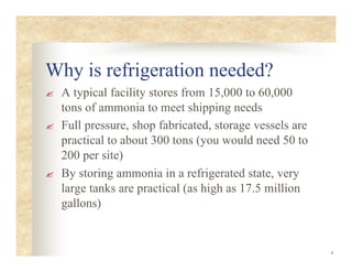 4
Why is refrigeration needed?
? A typical facility stores from 15,000 to 60,000
tons of ammonia to meet shipping needs
? Full pressure, shop fabricated, storage vessels are
practical to about 300 tons (you would need 50 to
200 per site)
? By storing ammonia in a refrigerated state, very
large tanks are practical (as high as 17.5 million
gallons)
 