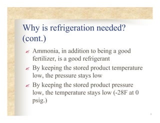 5
Why is refrigeration needed?
(cont.)
? Ammonia, in addition to being a good
fertilizer, is a good refrigerant
? By keeping the stored product temperature
low, the pressure stays low
? By keeping the stored product pressure
low, the temperature stays low (-28F at 0
psig.)
 