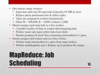 • One master, many workers
  • Input data split into M map tasks (typically 64 MB in size)
  • Reduce phase partitioned into R reduce tasks.
  • Tasks are assigned to workers dynamically.
  • Often M = 200,000; R = 4,000; workers=2,000
• Master assigns each map task to a free worker.
  • Consider locality of data to worker then assigning task.
  • Worker reads task input (often from local disk)
  • Worker produces R local files containing intermediate k/v pairs.
• Master assigns each reduce task to a free worker.
  • Worker reads intermediate k/v pairs from map workers.
  • Worker sorts&applies user’s Reduce op to produce the output.



MapReduce: Job
Scheduling                                                             13
 