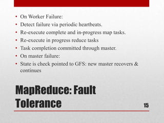 •   On Worker Failure:
•   Detect failure via periodic heartbeats.
•   Re-execute complete and in-progress map tasks.
•   Re-execute in progress reduce tasks
•   Task completion committed through master.
•   On master failure:
•   State is check pointed to GFS: new master recovers &
    continues



MapReduce: Fault
Tolerance                                                  15
 