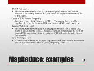 • Distributed Grep
  • The map function emits a line if it matches a given pattern. The reduce
     function is an identity function that just copies the supplied intermediate data
     to the output.
• Count of URL Access Frequency
  • Input is web page logs. Output is <URL, 1> The reduce function adds
     together all values for the same URL and emits a <URL, total count> pair.
• Reverse Web-Link Graph
  • The map function outputs (target, source) pairs for each link to target URL
     found in a page named source. The reduce function concatenates the lst of all
     source URLs associated with a given target URL and emits the pair: (target,
     list(source)).
• Term-Vector per Host
  • A term vector summarizes the most important words that occur in a document
     or a set of documents as a list of (word, frequency) pairs.




MapReduce: examples                                                                18
 