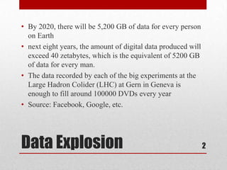 • By 2020, there will be 5,200 GB of data for every person
  on Earth
• next eight years, the amount of digital data produced will
  exceed 40 zetabytes, which is the equivalent of 5200 GB
  of data for every man.
• The data recorded by each of the big experiments at the
  Large Hadron Colider (LHC) at Gern in Geneva is
  enough to fill around 100000 DVDs every year
• Source: Facebook, Google, etc.




Data Explosion                                                 2
 