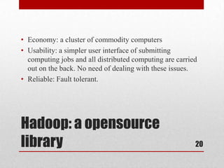 • Economy: a cluster of commodity computers
• Usability: a simpler user interface of submitting
  computing jobs and all distributed computing are carried
  out on the back. No need of dealing with these issues.
• Reliable: Fault tolerant.




Hadoop: a opensource
library                                                  20
 