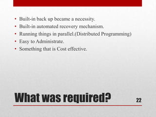 •   Built-in back up became a necessity.
•   Built-in automated recovery mechanism.
•   Running things in parallel.(Distributed Programming)
•   Easy to Administrate.
•   Something that is Cost effective.




What was required?                                         22
 