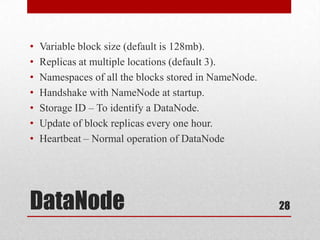 •   Variable block size (default is 128mb).
•   Replicas at multiple locations (default 3).
•   Namespaces of all the blocks stored in NameNode.
•   Handshake with NameNode at startup.
•   Storage ID – To identify a DataNode.
•   Update of block replicas every one hour.
•   Heartbeat – Normal operation of DataNode




DataNode                                               28
 