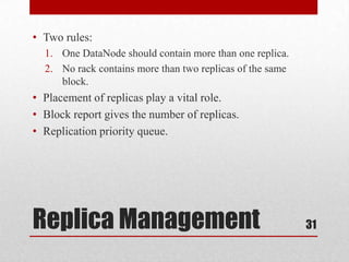 • Two rules:
  1. One DataNode should contain more than one replica.
  2. No rack contains more than two replicas of the same
     block.
• Placement of replicas play a vital role.
• Block report gives the number of replicas.
• Replication priority queue.




Replica Management                                         31
 
