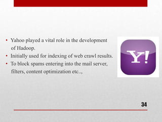 • Yahoo played a vital role in the development
  of Hadoop.
• Initially used for indexing of web crawl results.
• To block spams entering into the mail server,
  filters, content optimization etc..,




                                                      34
 