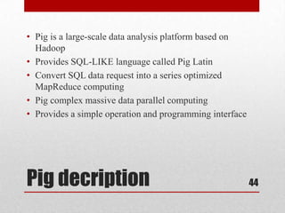 • Pig is a large-scale data analysis platform based on
  Hadoop
• Provides SQL-LIKE language called Pig Latin
• Convert SQL data request into a series optimized
  MapReduce computing
• Pig complex massive data parallel computing
• Provides a simple operation and programming interface




Pig decription                                            44
 
