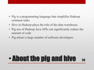 • Pig is a programming language that simplifies Hadoop
  common tasks
• Hive in Hadoop plays the role of the data warehouse
• Pig use of Hadoop Java APIs can significantly reduce the
  amount of code
• Pig attract a large number of software developers




• About the pig and hive                                56
 