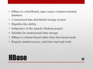 • HBase is a distributed, open source column-oriented
  database
• A structured data distributed storage system
• Bigtable-like ability
• Subproject of the Apache Hadoop project
• Suitable for unstructured data storage
• HBase is column-based rather than line-based mode
• Require random access, real-time read and write




HBase                                                   57
 