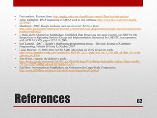 •   Data analysis. Retrieve from: http://public.web.cern.ch/public/en/research/DataAnalysis-en.html
•   James Gallagher. DNA sequencing of MRSA used to stop outbreak. http://www.bbc.co.uk/news/health-
    20314024
•   Shankland. (2009) Google uncloaks once-secret server. Retrieve from:
    http://static.googleusercontent.com/external_content/untrusted_dlcp/research.google.com/en/us/archive/ma
    preduce-osdi04.pdf
•   J. Dean and S. Ghemawat. MapReduce: Simplified Data Processing on Large Clusters. In OSDI’04, 6th
    Symposium on Operating Systems Design and Implementation, Sponsored by USENIX, in cooperation
    with ACM SIGOPS, pages 137–150, 2004.
•   Ralf Lammel. (2007). Google’s MapReduce programming model—Revised. Science of Computer
    Porgramming, Volume 68 Issue 3, October, 2007.
•   Lucas Mearian. By 2020, there will be 5,200 GB of data for every person on Earth.
    http://www.computerworld.com/s/article/9234563/By_2020_there_will_be_5_200_GB_of_data_for_every
    _person_on_Earth
•   Tom White. Hadoop: the definitive guide.
    http://books.google.com/books?id=Wu_xeGdU4G8C&pg=PA648&dq=hadoop&hl=en&sa=X&ei=6mfKU
    PW7Je3U2QWtzIDgCg&ved=0CDcQ6AEwAA
•   Ilan Horn. Introduction to MapReduce, an Abstraction for Large-Scale Computation.
    http://www.slideshare.net/rantav/introduction-to-map-reduce#btnNext




References                                                                                              62
 