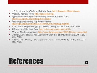 • A brief view to the Platform. Retrieve from: http://hadooper.blogspot.com/
• Hadoop. Retrieve from: http://pig.apache.org/
• Applications and organizations using Hadoop. Retrieve from:
  http://wiki.apache.org/hadoop/PoweredBy
• Installing and Running Pig. Retrieve from:
  http://ofps.oreilly.com/titles/9781449302641/running_pig.html
• Alan, Gates. Programming Pig. 1 st ed. O'Reilly Media, 2009. 11-50. Print.
• What is Hive? Retrieve from: http://hive.apache.org/docs/r0.8.1/
• Hive vs. Pig. Retrieve from: http://www.larsgeorge.com/2009/10/hive-vs-pig.html
• George , Lars . HBase: The Definitive Guide. 1 st ed. O'Reilly Media, 2011. 212-
  215. Print.
• White , Tom . Hadoop: The Definitive Guide. 1 st ed. O'Reilly Media, 2009. 312-
  368. Print.




References                                                                     63
 