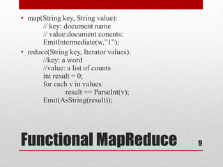 • map(String key, String value):
       // key: document name
       // value:document conents:
       EmitIntermediate(w,‖1‖);
• reduce(String key, Iterator values):
       //key: a word
       //value: a list of counts
       int result = 0;
       for each v in values:
               result += ParseInt(v);
       Emit(AsString(result));




Functional MapReduce                     9
 