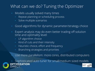 What can we do? Tuning the Optimizer
•  Models usually solved many times
•  Repeat planning or scheduling process
•  Solve multiple scenarios
•  Good algorithms for dynamic parameter/strategy choice
•  Expert analysis may do even better trading oﬀ solution
time and optimality level:
•  LP algorithm choice
•  Kind of cuts and their intensity
•  Heuristic choice, eﬀort and frequency
•  Branching strategies and priorities
•  Use more parallelism: more cores, distributed computers
•  Sophisticated auto tuner for small/medium sized models
 