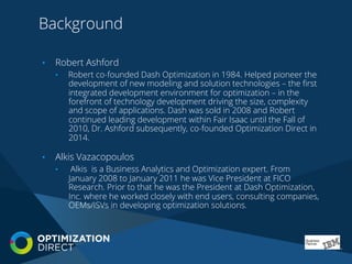 Background
•  Robert Ashford
•  Robert co-founded Dash Optimization in 1984. Helped pioneer the
development of new modeling and solution technologies – the ﬁrst
integrated development environment for optimization – in the
forefront of technology development driving the size, complexity
and scope of applications. Dash was sold in 2008 and Robert
continued leading development within Fair Isaac until the Fall of
2010, Dr. Ashford subsequently, co-founded Optimization Direct in
2014.
•  Alkis Vazacopoulos
•  Alkis is a Business Analytics and Optimization expert. From
January 2008 to January 2011 he was Vice President at FICO
Research. Prior to that he was the President at Dash Optimization,
Inc. where he worked closely with end users, consulting companies,
OEMs/ISVs in developing optimization solutions.
 