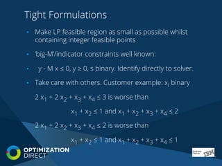 Tight Formulations
•  Make LP feasible region as small as possible whilst
containing integer feasible points
•  ‘big-M’/indicator constraints well known:
•  y - M x ≤ 0, y ≥ 0, s binary. Identify directly to solver.
•  Take care with others. Customer example: xi binary
2 x1 + 2 x2 + x3 + x4 ≤ 3 is worse than
x1 + x2 ≤ 1 and x1 + x2 + x3 + x4 ≤ 2
2 x1 + 2 x2 + x3 + x4 ≤ 2 is worse than
x1 + x2 ≤ 1 and x1 + x2 + x3 + x4 ≤ 1
 