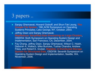 3 papers ..
 Sanjay Ghemawat, Howard Gobioff, and Shun-Tak Leung, The
 Google File System, 19th ACM Symposium on Operating
 Systems Principles, Lake George, NY, October, 2003.
 Jeffrey Dean and Sanjay Ghemawat,
 MapReduce: Simplified Data Processing on Large Clusters,
 OSDI'04: Sixth Symposium on Operating System Design and
 Implementation, San Francisco, CA, December, 2004.
 Fay Chang, Jeffrey Dean, Sanjay Ghemawat, Wilson C. Hsieh,
 Deborah A. Wallach, Mike Burrows, Tushar Chandra, Andrew
 Fikes, and Robert E. Gruber, Bigtable: A Distributed Storage
 System for Structured Data, OSDI'06: Seventh Symposium on
 Operating System Design and Implementation, Seattle, WA,
 November, 2006.
 