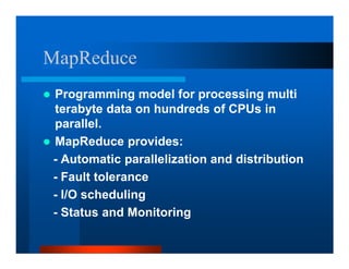 MapReduce
Programming model for processing multi
terabyte data on hundreds of CPUs in
parallel.
MapReduce provides:
- Automatic parallelization and distribution
- Fault tolerance
- I/O scheduling
- Status and Monitoring
 