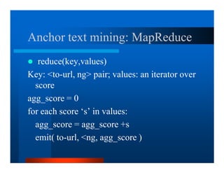 Anchor text mining: MapReduce
   reduce(key,values)
Key: to-url, ng pair; values: an iterator over
  score
agg_score = 0
for each score ‘s’ in values:
  agg_score = agg_score +s
  emit( to-url, ng, agg_score )
 