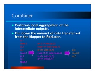 Combiner
 Performs local aggregation of the
 intermediate outputs.
 Cut down the amount of data transferred
 from the Mapper to Reducer.
    a,1
    rose,1    a1,1 into (a,2)
    is,1      rose1 into (rose,1)
    a,1       is1 into (is,1)         a,3
    rose,1    rose1,1 into (rose,2)   rose,3
    is,1      is1 into (is,1)         is,2
    a,1       a1 into (a,1)
    rose,1
 