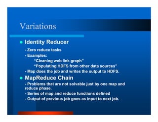 Variations
 Identity Reducer
 - Zero reduce tasks
 - Examples:
      “Cleaning web link graph”
      “Populating HDFS from other data sources”
 - Map does the job and writes the output to HDFS.
 MapReduce Chain
 - Problems that are not solvable just by one map and
 reduce phase.
 - Series of map and reduce functions defined
 - Output of previous job goes as input to next job.
 