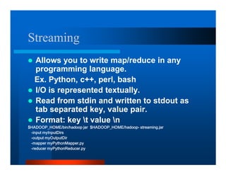 Streaming
  Allows you to write map/reduce in any
  programming language.
  Ex. Python, c++, perl, bash
  I/O is represented textually.
  Read from stdin and written to stdout as
  tab separated key, value pair.
  Format: key t value n
+$'223B+20(ELQKDGRRS MDU    +$'223B+20(KDGRRS VWUHDPLQJMDU
LQSXW P,QSXW'LUV
RXWSXW P2XWSXW'LU
PDSSHU P3WKRQ0DSSHUS
UHGXFHU P3WKRQ5HGXFHUS
 