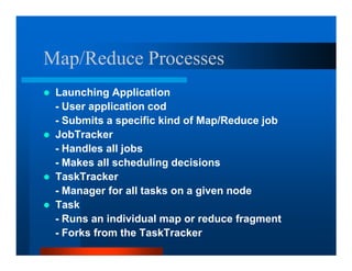 Map/Reduce Processes
 Launching Application
 - User application cod
 - Submits a specific kind of Map/Reduce job
 JobTracker
 - Handles all jobs
 - Makes all scheduling decisions
 TaskTracker
 - Manager for all tasks on a given node
 Task
 - Runs an individual map or reduce fragment
 - Forks from the TaskTracker
 