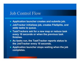 Job Control Flow
 Application launcher creates and submits job.
 JobTracker initializes job, creates FileSplits, and
 adds tasks to queue.
 TaskTrackers ask for a new map or reduce task
 every 10 seconds or when the previous task
 finishes.
 As tasks run, the TaskTracker reports status to
 the JobTracker every 10 seconds.
 Application launcher stops waiting when the job
 completes.
 