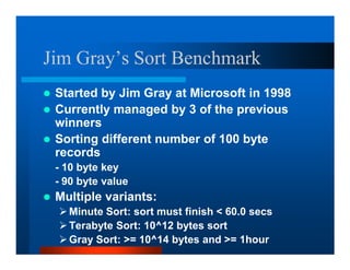Jim Gray’s Sort Benchmark
 Started by Jim Gray at Microsoft in 1998
 Currently managed by 3 of the previous
 winners
 Sorting different number of 100 byte
 records
 - 10 byte key
 - 90 byte value
 Multiple variants:
   Minute Sort: sort must finish  60.0 secs
   Terabyte Sort: 10^12 bytes sort
   Gray Sort: = 10^14 bytes and = 1hour
 