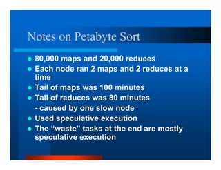 Notes on Petabyte Sort
 80,000 maps and 20,000 reduces
 Each node ran 2 maps and 2 reduces at a
 time
 Tail of maps was 100 minutes
 Tail of reduces was 80 minutes
 - caused by one slow node
 Used speculative execution
 The “waste” tasks at the end are mostly
 speculative execution
 