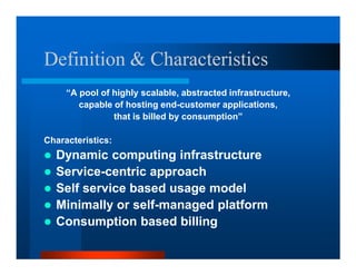 Definition  Characteristics
     “A pool of highly scalable, abstracted infrastructure,
        capable of hosting end-customer applications,
                that is billed by consumption”

Characteristics:
  Dynamic computing infrastructure
  Service-centric approach
  Self service based usage model
  Minimally or self-managed platform
  Consumption based billing
 