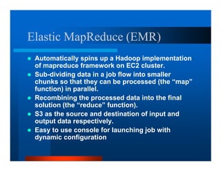 Elastic MapReduce (EMR)
 Automatically spins up a Hadoop implementation
 of mapreduce framework on EC2 cluster.
 Sub-dividing data in a job flow into smaller
 chunks so that they can be processed (the “map”
 function) in parallel.
 Recombining the processed data into the final
 solution (the “reduce” function).
 S3 as the source and destination of input and
 output data respectively.
 Easy to use console for launching job with
 dynamic configuration
 