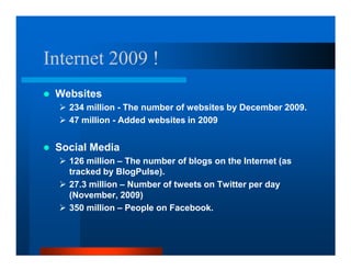 Internet 2009 !
 Websites
   234 million - The number of websites by December 2009.
   47 million - Added websites in 2009


 Social Media
   126 million – The number of blogs on the Internet (as
   tracked by BlogPulse).
   27.3 million – Number of tweets on Twitter per day
   (November, 2009)
   350 million – People on Facebook.
 