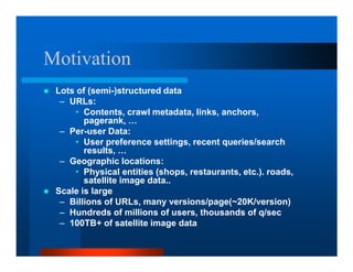 Motivation
 Lots of (semi-)structured data
  – URLs:
      • Contents, crawl metadata, links, anchors,
        pagerank, …
  – Per-user Data:
      • User preference settings, recent queries/search
        results, …
  – Geographic locations:
      • Physical entities (shops, restaurants, etc.). roads,
        satellite image data..
 Scale is large
  – Billions of URLs, many versions/page(~20K/version)
  – Hundreds of millions of users, thousands of q/sec
  – 100TB+ of satellite image data
 