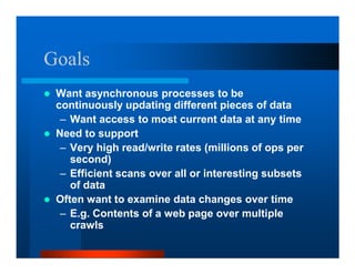 Goals
 Want asynchronous processes to be
 continuously updating different pieces of data
  – Want access to most current data at any time
 Need to support
  – Very high read/write rates (millions of ops per
    second)
  – Efficient scans over all or interesting subsets
    of data
 Often want to examine data changes over time
  – E.g. Contents of a web page over multiple
    crawls
 