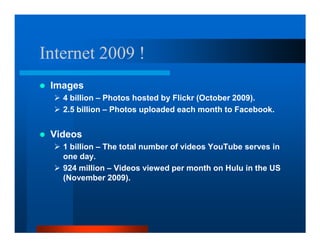 Internet 2009 !
 Images
   4 billion – Photos hosted by Flickr (October 2009).
   2.5 billion – Photos uploaded each month to Facebook.


 Videos
   1 billion – The total number of videos YouTube serves in
   one day.
   924 million – Videos viewed per month on Hulu in the US
   (November 2009).
 