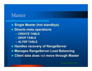 Master
 Single Master (hot standbys)
 Directs meta operations
 – CREATE TABLE
 – DROP TABLE
 – ALTER TABLE
 Handles recovery of RangeServer
 Manages RangeServer Load Balancing
 Client data does not move through Master

                                hypertable.org
 