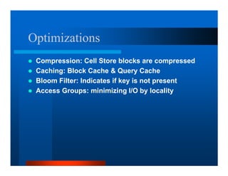 Optimizations
 Compression: Cell Store blocks are compressed
 Caching: Block Cache  Query Cache
 Bloom Filter: Indicates if key is not present
 Access Groups: minimizing I/O by locality
 
