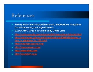 References
 Jeffery Dean and Sanjay Ghemawat, MapReduce: Simplified
 Data Processing on Large Clusters
 SALSA HPC Group at Community Grids Labs
 http://code.google.com/edu/parallel/mapreduce-tutorial.html
 http://developer.yahoo.net/blogs/hadoop/2009/05/hadoop_s
 orts_a_petabyte_in_162.html
 http://hadoop.apache.org/
 http://aws.amazon.com
 http://www.emc.com
 http://pingdom.com/
 