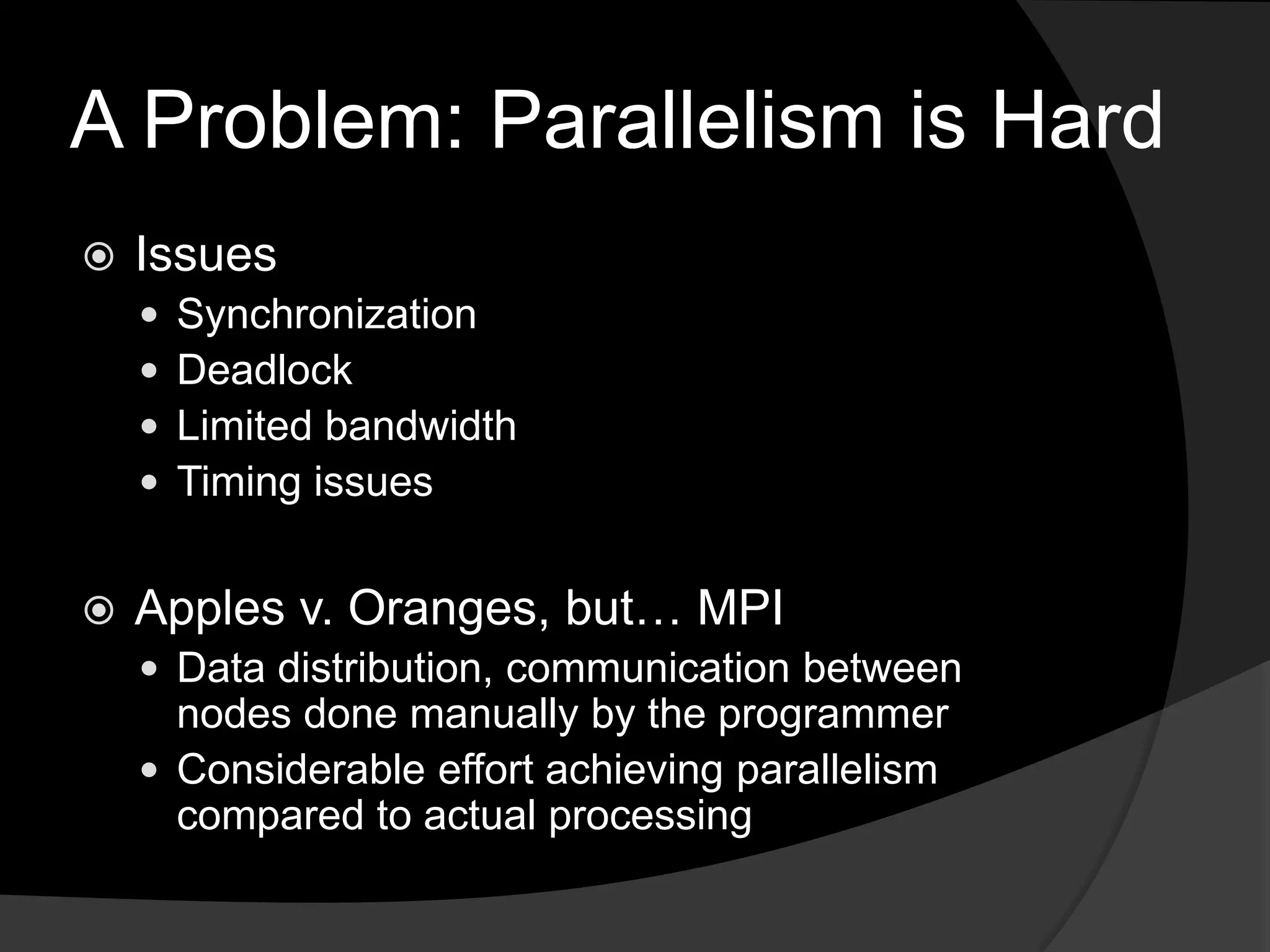 A Problem: Parallelism is HardIssuesSynchronizationDeadlockLimited bandwidthTiming issuesApples v. Oranges, but… MPIData distribution, communication between nodes done manually by the programmerConsiderable effort achieving parallelism compared to actual processing