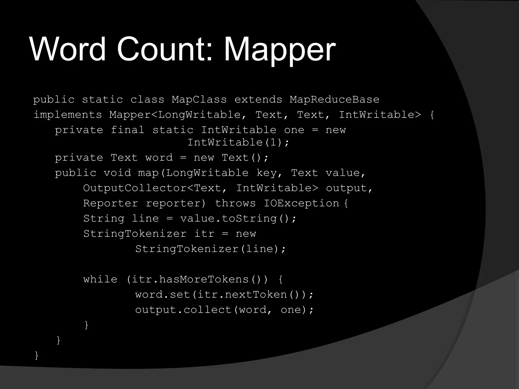 Word Count: Mapperpublic static class MapClass extends MapReduceBaseimplements Mapper<LongWritable, Text, Text, IntWritable> {	private final static IntWritable one = new 				IntWritable(1);	private Text word = new Text();	public void map(LongWritable key, Text value,OutputCollector<Text, IntWritable> output,		Reporter reporter) throws IOException	{		String line = value.toString();StringTokenizeritr = new StringTokenizer(line);		while (itr.hasMoreTokens()) {word.set(itr.nextToken());output.collect(word, one);		}	}}