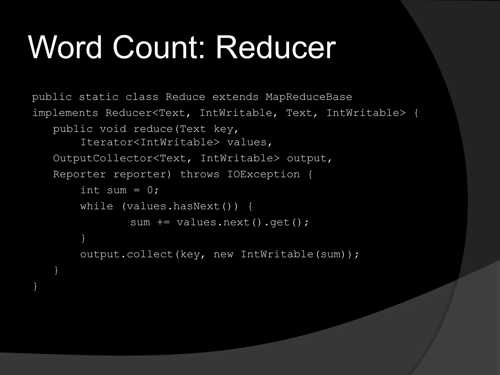 Word Count: Reducerpublic static class Reduce extends MapReduceBaseimplements Reducer<Text, IntWritable, Text, IntWritable> {	public void reduce(Text key, Iterator<IntWritable> values,OutputCollector<Text, IntWritable> output,	Reporter reporter) throws IOException {int sum = 0;		while (values.hasNext()) {			sum += values.next().get();		}output.collect(key, new IntWritable(sum));	}}