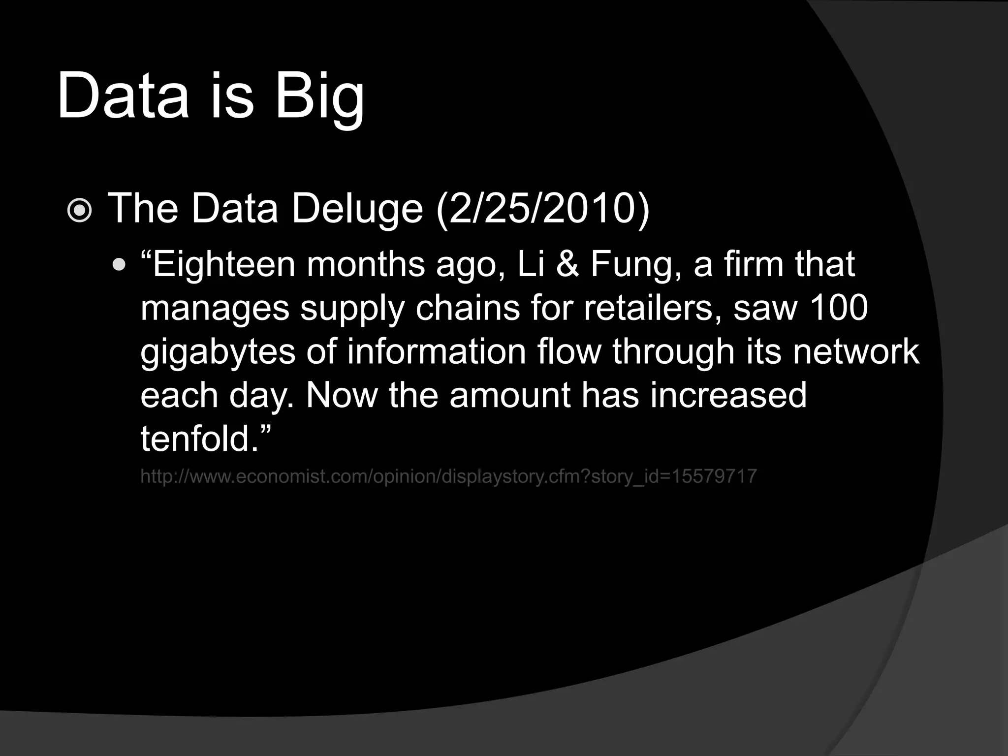Data is BigThe Data Deluge (2/25/2010)“Eighteen months ago, Li & Fung, a firm that manages supply chains for retailers, saw 100 gigabytes of information flow through its network each day. Now the amount has increased tenfold.”http://www.economist.com/opinion/displaystory.cfm?story_id=15579717